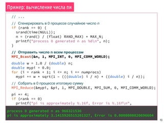 Пример: вычисление числа пи
13
// ...
// Сгенерировать в 0 процессе случайное число n
if (rank == 0) {
srand(time(NULL));
n = (rand() / (float) RAND_MAX) * MAX_N;
printf("process 0 generated n as %dn", n);
}
// Отправить число n всем процессам
MPI_Bcast(&n, 1, MPI_INT, 0, MPI_COMM_WORLD);
double w = 1.0 / (double) n;
double mypi = 0.0;
for (i = rank + 1; i <= n; i += numprocs)
mypi += w * sqrt(1 – (((double) i / n) * ((double) i / n));
// Собрать в 0 процессе итоговую сумму
MPI_Reduce(&mypi, &pi, 1, MPI_DOUBLE, MPI_SUM, 0, MPI_COMM_WORLD);
pi *= 4;
if (rank == 0)
printf("pi is approximately %.16f, Error is %.16fn",
pi, fabs(pi - M_PI));
// ...process 0 generated n as 966321536
pi is approximately 3.1415926515201327, Error is 0.0000000020696604
 