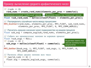 Пример: вычисление среднего арифметического чисел
25
if (rank == 0)
rand_nums = create_rand_nums(elements_per_proc * commsize);
// Создать буфер, хранящий подмножество случайных чисел
float *sub_rand_nums = malloc(sizeof(float) * elements_per_proc);
// Распределить случайные числа между процессами
MPI_Scatter(rand_nums, elements_per_proc, MPI_FLOAT, sub_rand_nums,
elements_per_proc, MPI_FLOAT, 0, MPI_COMM_WORLD);
// Расчитать среднее значения чисел подмножества на каждом процессе
float sub_avg = compute_avg(sub_rand_nums, elements_per_proc);
// Собрать все промежуточные значения на корневом процессе
float *sub_avgs = NULL;
if (rank == 0) {
sub_avgs = malloc(sizeof(float) * commsize);
}
MPI_Gather(&sub_avg, 1, MPI_FLOAT, sub_avgs, 1, MPI_FLOAT, 0,
MPI_COMM_WORLD);
// Расчитать общее среднее значение всех чисел
if (world_rank == 0) {
float avg = compute_avg(sub_avgs, commsize);
}
Генерируем исходный “глобальный” массив
Выделяем память под
массив промежуточных
результатов
Выделяем память под “локальный” массив
 