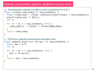 Пример: вычисление среднего арифметического чисел
26
// Сгенерировать массив случайных чисел в диапазоне от 0 до 1
float *create_rand_nums(int num_elements) {
float *rand_nums = (float *)malloc(sizeof(float) * num_elements);
assert(rand_nums != NULL);
int i;
for (i = 0; i < num_elements; i++) {
rand_nums[i] = (rand() / (float)RAND_MAX);
}
return rand_nums;
}
// Расчитать среднее значение для массива чисел
float compute_avg(float *array, int num_elements) {
float sum = 0.f;
int i;
for (i = 0; i < num_elements; i++) {
sum += array[i];
}
return sum / num_elements;
}
 