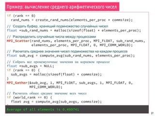 Пример: вычисление среднего арифметического чисел
27
if (rank == 0)
rand_nums = create_rand_nums(elements_per_proc * commsize);
// Создать буфер, хранящий подмножество случайных чисел
float *sub_rand_nums = malloc(sizeof(float) * elements_per_proc);
// Распределить случайные числа между процессами
MPI_Scatter(rand_nums, elements_per_proc, MPI_FLOAT, sub_rand_nums,
elements_per_proc, MPI_FLOAT, 0, MPI_COMM_WORLD);
// Расчитать среднее значения чисел подмножества на каждом процессе
float sub_avg = compute_avg(sub_rand_nums, elements_per_proc);
// Собрать все промежуточные значения на корневом процессе
float *sub_avgs = NULL;
if (rank == 0) {
sub_avgs = malloc(sizeof(float) * commsize);
}
MPI_Gather(&sub_avg, 1, MPI_FLOAT, sub_avgs, 1, MPI_FLOAT, 0,
MPI_COMM_WORLD);
// Расчитать общее среднее значение всех чисел
if (world_rank == 0) {
float avg = compute_avg(sub_avgs, commsize);
}
Average of all elements is 0.499741
 