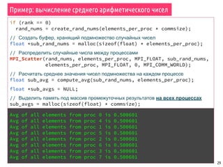 Пример: вычисление среднего арифметического чисел
29
if (rank == 0)
rand_nums = create_rand_nums(elements_per_proc * commsize);
// Создать буфер, хранящий подмножество случайных чисел
float *sub_rand_nums = malloc(sizeof(float) * elements_per_proc);
// Распределить случайные числа между процессами
MPI_Scatter(rand_nums, elements_per_proc, MPI_FLOAT, sub_rand_nums,
elements_per_proc, MPI_FLOAT, 0, MPI_COMM_WORLD);
// Расчитать среднее значения чисел подмножества на каждом процессе
float sub_avg = compute_avg(sub_rand_nums, elements_per_proc);
float *sub_avgs = NULL;
// Выделить память под массив промежуточных результатов на всех процессах
sub_avgs = malloc(sizeof(float) * commsize);
// Собрать все промежуточные значения на всех процессах
MPI_Allgather(&sub_avg, 1, MPI_FLOAT, sub_avgs, 1, MPI_FLOAT, 0,
MPI_COMM_WORLD);
// Расчитать общее среднее значение всех чисел на всех процессах
float avg = compute_avg(sub_avgs, commsize);
Avg of all elements from proc 0 is 0.500601
Avg of all elements from proc 4 is 0.500601
Avg of all elements from proc 1 is 0.500601
Avg of all elements from proc 5 is 0.500601
Avg of all elements from proc 2 is 0.500601
Avg of all elements from proc 6 is 0.500601
Avg of all elements from proc 3 is 0.500601
Avg of all elements from proc 7 is 0.500601
 