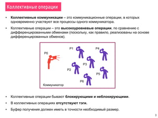3
Коллективные операции
▪ Коллективные коммуникации – это коммуникационные операции, в которых
одновременно участвуют все процессы одного коммуникатора.
▪ Коллективные операции – это высокоуровневые операции, по сравнению с
дифференцированными обменами (поскольку, как правило, реализованы на основе
дифференцированных обменов).
Коммуникатор
▪ Коллективные операции бывают блокирующими и неблокирующими.
▪ В коллективных операциях отсутствуют тэги.
▪ Буфер получения должен иметь в точности необходимый размер.
P0
P1
P2
P3
P4
P5
P6
 
