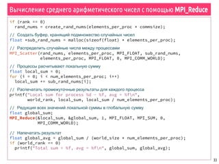 33
Вычисление среднего арифметического чисел с помощью MPI_Reduce
if (rank == 0)
rand_nums = create_rand_nums(elements_per_proc * commsize);
// Создать буфер, хранящий подмножество случайных чисел
float *sub_rand_nums = malloc(sizeof(float) * elements_per_proc);
// Распределить случайные числа между процессами
MPI_Scatter(rand_nums, elements_per_proc, MPI_FLOAT, sub_rand_nums,
elements_per_proc, MPI_FLOAT, 0, MPI_COMM_WORLD);
// Процессы расчитывают локальную сумму
float local_sum = 0;
for (i = 0; i < num_elements_per_proc; i++)
local_sum += sub_rand_nums[i];
// Распечатать промежуточные результаты для каждого процесса
printf("Local sum for process %d - %f, avg = %fn",
world_rank, local_sum, local_sum / num_elements_per_proc);
// Редукция всех значений локальной суммы в глобальную сумму
float global_sum;
MPI_Reduce(&local_sum, &global_sum, 1, MPI_FLOAT, MPI_SUM, 0,
MPI_COMM_WORLD);
// Напечатать результат
float global_avg = global_sum / (world_size * num_elements_per_proc);
if (world_rank == 0)
printf("Total sum = %f, avg = %fn", global_sum, global_avg);
 