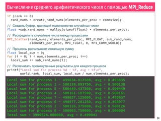 34
Вычисление среднего арифметического чисел с помощью MPI_Reduce
if (rank == 0)
rand_nums = create_rand_nums(elements_per_proc * commsize);
// Создать буфер, хранящий подмножество случайных чисел
float *sub_rand_nums = malloc(sizeof(float) * elements_per_proc);
// Распределить случайные числа между процессами
MPI_Scatter(rand_nums, elements_per_proc, MPI_FLOAT, sub_rand_nums,
elements_per_proc, MPI_FLOAT, 0, MPI_COMM_WORLD);
// Процессы расчитывают локальную сумму
float local_sum = 0;
for (i = 0; i < num_elements_per_proc; i++)
local_sum += sub_rand_nums[i];
// Распечатать промежуточные результаты для каждого процесса
printf("Local sum for process %d - %f, avg = %fn",
world_rank, local_sum, local_sum / num_elements_per_proc);
// Редукция всех значений локальной суммы в глобальную сумму
float global_sum;
MPI_Reduce(&local_sum, &global_sum, 1, MPI_FLOAT, MPI_SUM, 0,
MPI_COMM_WORLD);
// Напечатать результат
float global_avg = global_sum / (world_size * num_elements_per_proc);
if (world_rank == 0)
printf("Total sum = %f, avg = %fn", global_sum, global_avg);
Local sum for process 3 - 499834.812500, avg = 0.499835
Local sum for process 1 - 500138.093750, avg = 0.500138
Local sum for process 5 - 500449.437500, avg = 0.500449
Local sum for process 4 - 500161.187500, avg = 0.500161
Local sum for process 7 - 499837.125000, avg = 0.499837
Local sum for process 6 - 498977.281250, avg = 0.498977
Local sum for process 2 - 500126.375000, avg = 0.500126
Local sum for process 0 - 500003.750000, avg = 0.500004
Total sum = 3999528.000000, avg = 0.499941
 