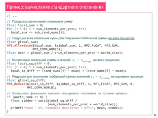 45
// ...
// Процессы расчитывают локальную сумму
float local_sum = 0;
for (i = 0; i < num_elements_per_proc; i++)
local_sum += sub_rand_nums[i];
// Редукция всех локальных сумм для получения глобальной суммы на всех процессах
float global_sum;
MPI_Allreduce(&local_sum, &global_sum, 1, MPI_FLOAT, MPI_SUM,
MPI_COMM_WORLD);
float mean = global_sum / (num_elements_per_proc * world_size);
// Вычисление локальной суммы значений xi
- xaverage
на всех процессах
float local_sq_diff = 0;
for (i = 0; i < num_elements_per_proc; i++)
local_sq_diff += (rand_nums[i] - mean) * (rand_nums[i] - mean);
// Редукция для получения глобальной суммы значений xi
- xaverage
на корневом процессе
float global_sq_diff;
MPI_Reduce(&local_sq_diff, &global_sq_diff, 1, MPI_FLOAT, MPI_SUM, 0,
MPI_COMM_WORLD);
// Вычисление финального значения стандартного отклонения на нулевом процессе
if (world_rank == 0) {
float stddev = sqrt(global_sq_diff /
(num_elements_per_proc * world_size));
printf("Mean - %f, Standard deviation = %fn", mean, stddev);
}
Пример: вычисление стандартного отклонения
 
