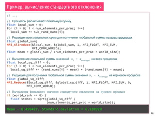 46
// ...
// Процессы расчитывают локальную сумму
float local_sum = 0;
for (i = 0; i < num_elements_per_proc; i++)
local_sum += sub_rand_nums[i];
// Редукция всех локальных сумм для получения глобальной суммы на всех процессах
float global_sum;
MPI_Allreduce(&local_sum, &global_sum, 1, MPI_FLOAT, MPI_SUM,
MPI_COMM_WORLD);
float mean = global_sum / (num_elements_per_proc * world_size);
// Вычисление локальной суммы значений xi
- xaverage
на всех процессах
float local_sq_diff = 0;
for (i = 0; i < num_elements_per_proc; i++)
local_sq_diff += (rand_nums[i] - mean) * (rand_nums[i] - mean);
// Редукция для получения глобальной суммы значений xi
- xaverage
на корневом процессе
float global_sq_diff;
MPI_Reduce(&local_sq_diff, &global_sq_diff, 1, MPI_FLOAT, MPI_SUM, 0,
MPI_COMM_WORLD);
// Вычисление финального значения стандартного отклонения на нулевом процессе
if (world_rank == 0) {
float stddev = sqrt(global_sq_diff /
(num_elements_per_proc * world_size));
printf("Mean - %f, Standard deviation = %fn", mean, stddev);
}
Пример: вычисление стандартного отклонения
Mean - 0.499427, Standard deviation = 0.288920
 