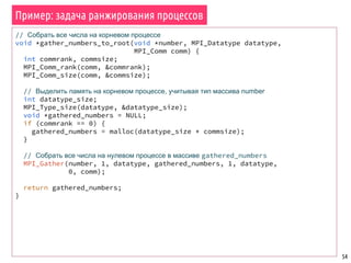 Пример: задача ранжирования процессов
54
// Собрать все числа на корневом процессе
void *gather_numbers_to_root(void *number, MPI_Datatype datatype,
MPI_Comm comm) {
int commrank, commsize;
MPI_Comm_rank(comm, &commrank);
MPI_Comm_size(comm, &commsize);
// Выделить память на корневом процессе, учитывая тип массива number
int datatype_size;
MPI_Type_size(datatype, &datatype_size);
void *gathered_numbers = NULL;
if (commrank == 0) {
gathered_numbers = malloc(datatype_size * commsize);
}
// Собрать все числа на нулевом процессе в массиве gathered_numbers
MPI_Gather(number, 1, datatype, gathered_numbers, 1, datatype,
0, comm);
return gathered_numbers;
}
 