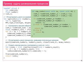Пример: задача ранжирования процессов
56
typedef struct {
int commrank;
float number;
} rank_t;
// Отсортировать ранги на коревом процессе и вернуть отсортированный массив рангов
int *getranks(void *numbers, int numbers_count, MPI_Datatype type) {
int i, typesize;
MPI_Type_size(type, &typesize);
// Скопировать массив собранных чисел в массив типа rank_t
rank_t *commrank_nums = malloc(numbers_count * sizeof(rank_t));
float *numbers_vals = (float *) numbers;
for (i = 0; i < numbers_count; i++) {
commrank_numbers[i].commrank = i;
commrank_numbers[i].number = numbers_vals[i * typesize];
}
// Отсортировать ранги процессов, сравнивая полученные значения
qsort(commrank_numbers, numbers_count, sizeof(rank_t), &cmp_ranks);
// Создать массив рангов и скопировать в него из ranks
int *ranks = (int *)malloc(sizeof(int) * numbers_count);
for (i = 0; i < numbers_count; i++)
ranks[commrank_numbers[i].commrank] = i;
free(commrank_numbers);
return ranks;
}
int cmp_ranks(const void *a, const void *b) {
rank_t *commrank_number_a = (rank_t *)a;
rank_t *commrank_number_b = (rank_t *)b;
if (commrank_number_a->number <
commrank_number_b->number) {
return -1;
} else if (commrank_number_a->number >
commrank_number_b->number) {
return 1;
} else {
return 0;
}
}
 