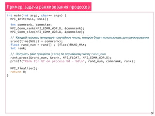 Пример: задача ранжирования процессов
58
int main(int argc, char** argv) {
MPI_Init(NULL, NULL);
int commrank, commsize;
MPI_Comm_rank(MPI_COMM_WORLD, &commrank);
MPI_Comm_size(MPI_COMM_WORLD, &commsize);
// Каждый процесс генерирует случайное число, которое будет использовать для ранжирования
srand(time(NULL) * commrank);
float rand_num = rand() / (float)RAND_MAX;
int rank;
// Получить ранг процесса (rank) по случайному числу rand_num
rank_procs(&rand_num, &rank, MPI_FLOAT, MPI_COMM_WORLD);
printf("Rank for %f on process %d - %dn", rand_num, commrank, rank);
MPI_Finalize();
return 0;
}
 