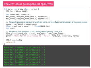 Пример: задача ранжирования процессов
59
int main(int argc, char** argv) {
MPI_Init(NULL, NULL);
int commrank, commsize;
MPI_Comm_rank(MPI_COMM_WORLD, &commrank);
MPI_Comm_size(MPI_COMM_WORLD, &commsize);
// Каждый процесс генерирует случайное число, которое будет использовать для ранжирования
srand(time(NULL) * commrank);
float rand_num = rand() / (float)RAND_MAX;
int rank;
// Получить ранг процесса (rank) по случайному числу rand_num
rank_procs(&rand_num, &rank, MPI_FLOAT, MPI_COMM_WORLD);
printf("Rank for %f on process %d - %dn", rand_num, commrank, rank);
MPI_Finalize();
return 0;
}
Rank for 0.840188 on process 0 - 7
Rank for 0.567606 on process 1 - 5
Rank for 0.453043 on process 2 - 2
Rank for 0.201214 on process 4 - 1
Rank for 0.542131 on process 3 - 4
Rank for 0.727511 on process 5 - 6
Rank for 0.464363 on process 6 - 3
Rank for 0.194890 on process 7 - 0
 