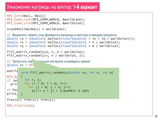65
Алгоритм Флойда поиска кратчайших путей в графе
const int nvert = 10;
int main() {
int commrank, commsize;
MPI_Init(&argc, &argv);
MPI_Comm_rank(MPI_COMM_WORLD, &commrank);
MPI_Comm_size(MPI_COMM_WORLD, &commsize);
int *adjmatrix = NULL, *adjmatrix_chunk = NULL;
if (commrank == 0)
adjmatrix = generate_random_graph(nvert, argv[1]);
// Распределить матрицу
adjmatrix_chunk = scatter_matrix_by_rows(adjmatrix, nvert, 0);
print_matrix_par(adjmatrix_chunk, nvert, nvert);
// Построить матрицу кратчайших путей
compute_shortest_paths(commrank, commsize,
adjmatrix_chunk, nvert);
print_matrix_par(adjmatrix_chunk, nvert, nvert);
if (commrank == 0)
free(adjmatrix);
free(adjmatrix_chunk);
MPI_Finalize();
}
 