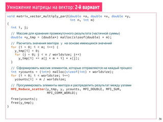 74
MPI_Init(NULL, NULL);
MPI_Comm_rank(MPI_COMM_WORLD, &worldrank);
MPI_Comm_size(MPI_COMM_WORLD, &worldsize);
srand48(time(NULL) * worldrank);
// Выделить память под фраменты матрицы и вектора в каждом процессе
double *a = (double*) malloc(sizeof(double) * (n * (m / worldsize)));
double *x = (double*) malloc(sizeof(double) * n / worldsize);
double *y = (double*) malloc(sizeof(double) * m / worldsize);
fill_matrix_randomly(a, n, m / worldsize);
fill_matrix_randomly(x, n / worldsize, 1);
// Запустить параллельный алгоритм и измерить время
double t1 = MPI_Wtime();
matrix_vector_multiply_par1(a, x, y, n, m);
MPI_Barrier(MPI_COMM_WORLD);
if (worldrank == 0)
printf("nParallel algorithm: %f sn", MPI_Wtime() - t1);
// Распечатать результаты
print_results(a, x, y, n, m);
free(a); free(x); free(y);
MPI_Finalize();
Умножение матрицы на вектор: 1-й вариант
 