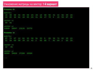 76
void matrix_vector_multiply_par1(double *a, double *x, double *y,
int n, int m)
{
// Выделить память под весь вектор x
double *x_full = (double*) malloc(sizeof(double) * n);
// Собрать на всех процессах весь вектор x
MPI_Allgather(x, n / worldsize, MPI_DOUBLE,
x_full, n / worldsize, MPI_DOUBLE, MPI_COMM_WORLD);
// Рассчитать часть результирующего вектора y
int i, j;
for (i = 0; i < m / worldsize; i++) {
y[i] = 0;
for (j = 0; j < n; j++)
y[i] += a[i * n + j] * x_full[j];
}
free(x_full);
}
Умножение матрицы на вектор: 1-й вариант
 