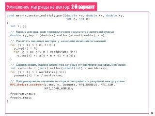 84
void matrix_vector_multiply_par2(double *a, double *x, double *y,
int n, int m)
{
int i, j;
// Массив для хранения промежуточного результата (частичной суммы)
double *y_tmp = (double*) malloc(sizeof(double) * m);
// Расчитать значения вектора y на основе имеющихся значений
for (i = 0; i < m; i++) {
y_tmp[i] = 0;
for (j = 0; j < n / worldsize; j++)
y_tmp[i] += a[j * m + i] * x[j];
}
// Сформировать массив элементов, которые отправляются на каждый процесс
int *ycounts = (int*) malloc(sizeof(int) * worldsize);
for (i = 0; i < worldsize; i++)
ycounts[i] = m / worldsize;
// Просуммировать элементы вектора и распределить результат между узлами
MPI_Reduce_scatter(y_tmp, y, ycounts, MPI_DOUBLE, MPI_SUM,
MPI_COMM_WORLD);
free(ycounts);
free(y_tmp);
}
Умножение матрицы на вектор: 2-й вариант
 