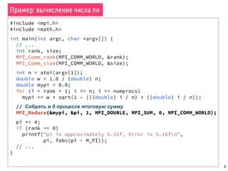 9
#include <mpi.h>
#include <math.h>
int main(int argc, char *argv[]) {
// ...
int rank, size;
MPI_Comm_rank(MPI_COMM_WORLD, &rank);
MPI_Comm_size(MPI_COMM_WORLD, &size);
int n = atoi(argv[1]);
double w = 1.0 / (double) n;
double mypi = 0.0;
for (i = rank + 1; i <= n; i += numprocs)
mypi += w * sqrt(1 – (((double) i / n) * ((double) i / n));
// Собрать в 0 процессе итоговую сумму
MPI_Reduce(&mypi, &pi, 1, MPI_DOUBLE, MPI_SUM, 0, MPI_COMM_WORLD);
pi *= 4;
if (rank == 0)
printf("pi is approximately %.16f, Error is %.16fn",
pi, fabs(pi - M_PI));
// ...
}
Пример: вычисление числа пи
 