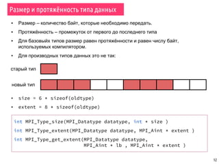 12
Размер и протяжённость типа данных
▪ Размер – количество байт, которые необходимо передать.
▪ Протяжённость – промежуток от первого до последнего типа
▪ Для базовыйх типов размер равен протяжённости и равен числу байт,
используемых компилятором.
▪ Для производных типов данных это не так:
старый тип
новый тип
▪ size = 6 * sizeof(oldtype)
▪ extent = 8 * sizeof(oldtype)
int MPI_Type_size(MPI_Datatype datatype, int * size )
int MPI_Type_extent(MPI_Datatype datatype, MPI_Aint * extent )
int MPI_Type_get_extent(MPI_Datatype datatype,
MPI_Aint * lb , MPI_Aint * extent )
 
