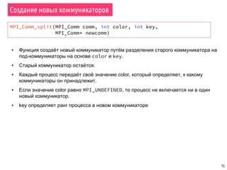 15
Создание новых коммуникаторов
MPI_Comm_split(MPI_Comm comm, int color, int key,
MPI_Comm* newcomm)
▪ Функция создаёт новый коммуникатор путём разделения старого коммуникатора на
под-коммуникаторы на основе color и key.
▪ Старый коммуникатор остаётся.
▪ Каждый процесс передаёт своё значение color, который определяет, к какому
коммуникаторы он принадлежит.
▪ Если значение color равно MPI_UNDEFINED, то процесс не включается ни в один
новый коммуникатор.
▪ key определяет ранг процесса в новом коммуникаторе
 