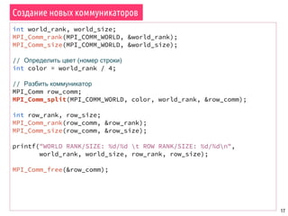 17
Создание новых коммуникаторов
int world_rank, world_size;
MPI_Comm_rank(MPI_COMM_WORLD, &world_rank);
MPI_Comm_size(MPI_COMM_WORLD, &world_size);
// Определить цвет (номер строки)
int color = world_rank / 4;
// Разбить коммуникатор
MPI_Comm row_comm;
MPI_Comm_split(MPI_COMM_WORLD, color, world_rank, &row_comm);
int row_rank, row_size;
MPI_Comm_rank(row_comm, &row_rank);
MPI_Comm_size(row_comm, &row_size);
printf("WORLD RANK/SIZE: %d/%d t ROW RANK/SIZE: %d/%dn",
world_rank, world_size, row_rank, row_size);
MPI_Comm_free(&row_comm);
 