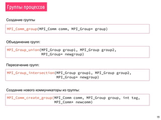 19
Группы процессов
MPI_Comm_group(MPI_Comm comm, MPI_Group* group)
MPI_Group_union(MPI_Group group1, MPI_Group group2,
MPI_Group* newgroup)
MPI_Comm_create_group(MPI_Comm comm, MPI_Group group, int tag,
MPI_Comm* newcomm)
MPI_Group_intersection(MPI_Group group1, MPI_Group group2,
MPI_Group* newgroup)
Создание группы
Объединение групп:
Пересечение групп:
Создание нового коммуникаторы из группы:
 