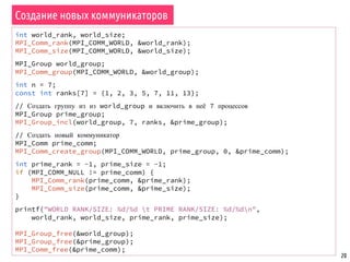 20
Создание новых коммуникаторов
int world_rank, world_size;
MPI_Comm_rank(MPI_COMM_WORLD, &world_rank);
MPI_Comm_size(MPI_COMM_WORLD, &world_size);
MPI_Group world_group;
MPI_Comm_group(MPI_COMM_WORLD, &world_group);
int n = 7;
const int ranks[7] = {1, 2, 3, 5, 7, 11, 13};
// Создать группу из из world_group и включить в неё 7 процессов
MPI_Group prime_group;
MPI_Group_incl(world_group, 7, ranks, &prime_group);
// Создать новый коммуникатор
MPI_Comm prime_comm;
MPI_Comm_create_group(MPI_COMM_WORLD, prime_group, 0, &prime_comm);
int prime_rank = -1, prime_size = -1;
if (MPI_COMM_NULL != prime_comm) {
MPI_Comm_rank(prime_comm, &prime_rank);
MPI_Comm_size(prime_comm, &prime_size);
}
printf("WORLD RANK/SIZE: %d/%d t PRIME RANK/SIZE: %d/%dn",
world_rank, world_size, prime_rank, prime_size);
MPI_Group_free(&world_group);
MPI_Group_free(&prime_group);
MPI_Comm_free(&prime_comm);
 