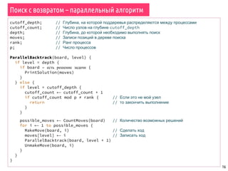 16
Поиск с возвратом – параллельный алгоритм
cutoff_depth; // Глубина, на которой поддеревья распределяются между процессами
cutoff_count; // Число узлов на глубине cutoff_depth
depth; // Глубина, до которой необходимо выполнять поиск
moves; // Записи позиций в дереве поиска
rank; // Ранг процесса
p; // Число процессов
ParallelBacktrack(board, level) {
if level = depth {
if board – есть решение задачи {
PrintSolution(moves)
}
} else {
if level = cutoff_depth {
cutoff_count ⟵ cutoff_count + 1
if cutoff_count mod p ≠ rank { // Если это не мой узел
return // то закончить выполнение
}
}
possible_moves ⟵ CountMoves(board) // Количество возможных решений
for i ⟵ 1 to possible_moves {
MakeMove(board, i) // Сделать ход
moves[level] ⟵ i // Записать ход
ParallelBacktrack(board, level + 1)
UnmakeMove(board, i)
}
}
}
 