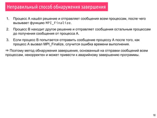 18
Неправильный способ обнаружения завершения
1. Процесс А нашёл решение и отправляет сообщения всем процессам, после чего
вызывает функцию MPI_Finalize.
2. Процесс В находит другое решение и отправляет сообщения остальным процессам
до получения сообщения от процесса А.
3. Если процесс В попытается отправить сообщение процессу А после того, как
процесс А вызвал MPI_Finalize, случится ошибка времени выполнения.
⇒ Поэтому метод обнаружения завершения, основанный на отправки сообщений всем
процессам, некорректен и может привести к аварийному завершению программы.
 