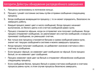 19
Алгоритм Дейкстры обнаружения распределённого завершения
1. Процессы организованы в логическое кольцо.
2. Процесс i узнаёт состояние системы путём отправки сообщения следующему
процессу.
3. Когда сообщение возвращается процессу i, то он может определить, безопасно ли
завершать работу.
▪ Каждый процесс имеет цвет и число сообщений. Когда процесс начинает
выполнение, он белого цвета и его счетчик сообщений равен нулю.
▪ Процесс становится чёрным, когда он отправляет или получает сообщение. Когда
процесс отправляет сообщение, он увеличивает его счетчик сообщений, и когда он
принимает сообщение, он уменьшает счетчик.
▪ Как только все процессы становятся белыми и сумма сообщений равна нулю,
значит нет текущих сообщений в системе и можно завершать процессы.
▪ Когда процесс получает сообщение, он добавляет значение счетчика в нём к
счетчику в сообщении.
▪ Если процесс чёрный, он изменяет цвет сообщения на чёрный. Если процесс
белый, он не изменяет цвет сообщения.
▪ Процесс изменяет свой цвет на белый и отправляет обновлённое сообщение
следующему процессу.
▪ Если сообщение белое, процесс белый и сумма счетчика сообщения и счетчика
процесса равны нулю, в этом случае процессы безопасно завершать.
 