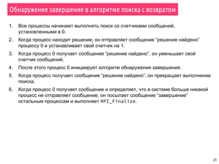 21
Обнаружение завершение в алгоритме поиска с возвратом
1. Все процессы начинают выполнять поиск со счетчиками сообщений,
установленными в 0.
2. Когда процесс находит решение, он отправляет сообщение “решение найдено”
процессу 0 и устанавливает свой счетчик на 1.
3. Когда процесс 0 получает сообщение “решение найдено”, он уменьшает свой
счетчик сообщений.
4. После этого процесс 0 инициирует алгоритм обнаружения завершения.
5. Когда процесс получает сообщение “решение найдено”, он прекращает выполнение
поиска.
6. Когда процесс 0 получает сообщение и определяет, что в системе больше никакой
процесс не отправляет сообщение, он посылает сообщение “завершение”
остальным процессам и выполняет MPI_Finalize.
 