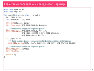 26
Совместный параллельный ввод-вывод – пример
#include <stdio.h>
#include <mpi.h>
int main(int argc, char **argv) {
MPI_File file;
int buf[BUFSIZE], rank;
MPI_Init(&argc, &argv);
MPI_Comm_rank(MPI_COMM_WORLD, &rank);
// Коллективная операция открытия файла
MPI_File_open(MPI_COMM_WORLD, "file",
MPI_MODE_CREATE | MPI_MODE_WRONLY,
MPI_INFO_NULL, &file);
if (rank == 0)
// Ввод-вывод в файл – независимая (дифференцированная) операция
MPI_File_write(file, buf, BUFSIZE, MPI_INT, MPI_STATUS_IGNORE);
// Коллективная операция закрытия файла
MPI_File_close(&file);
MPI_Finalize();
return 0;
}
 