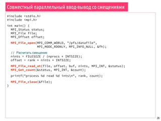 28
Совместный параллельный ввод-вывод со смещениями
#include <stdio.h>
#include <mpi.h>
int main() {
MPI_Status status;
MPI_File file;
MPI_Offset offset;
MPI_File_open(MPI_COMM_WORLD, "/pfs/datafile",
MPI_MODE_RDONLY, MPI_INFO_NULL, &fh);
// Расчитать смещение
nints = FILESIZE / (nprocs * INTSIZE);
offset = rank * nints * INTSIZE;
MPI_File_read_at(file, offset, buf, nints, MPI_INT, &status);
MPI_Get_count(&status, MPI_INT, &count);
printf("process %d read %d intsn", rank, count);
MPI_File_close(&file);
}
 