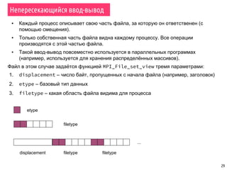 29
Непересекающийся ввод-вывод
▪ Каждый процесс описывает свою часть файла, за которую он ответственен (с
помощью смещения).
▪ Только собственная часть файла видна каждому процессу. Все операции
производятся с этой частью файла.
▪ Такой ввод-вывод повсеместно используется в параллельных программах
(например, используется для хранения распределённых массивов).
Файл в этом случае задаётся функцией MPI_File_set_view тремя параметрами:
1. displacement – число байт, пропущенных с начала файла (например, заголовок)
2. etype – базовый тип данных
3. filetype – какая область файла видима для процесса
etype
filetype
filetype filetypedisplacement
...
 