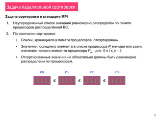 3
Задача параллельной сортировки
Задача сортировки в стандарте MPI
1. Неупоредоченный список значений равномерно распределён по памяти
процессоров распределённой ВС.
2. По окончании сортировки:
▪ Списки, хранящиеся в памяти процессоров, отсортированы.
▪ Значение последнего элемента в списке процессора Pi
меньше или равно
значению первого элемента процессора Pi+1
, для 0 ≤ i ≤ p – 2.
▪ Отсортированные значения не обязательно должны быть равномерно
распределены по процессорам.
≤ ≤ ≤
P0 P1 P2 P3
 