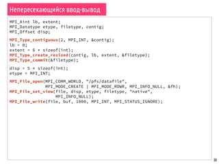 30
Непересекающийся ввод-вывод
MPI_Aint lb, extent;
MPI_Datatype etype, filetype, contig;
MPI_Offset disp;
MPI_Type_contiguous(2, MPI_INT, &contig);
lb = 0;
extent = 6 * sizeof(int);
MPI_Type_create_resized(contig, lb, extent, &filetype);
MPI_Type_commit(&filetype);
disp = 5 * sizeof(int);
etype = MPI_INT;
MPI_File_open(MPI_COMM_WORLD, "/pfs/datafile",
MPI_MODE_CREATE | MPI_MODE_RDWR, MPI_INFO_NULL, &fh);
MPI_File_set_view(file, disp, etype, filetype, "native",
MPI_INFO_NULL);
MPI_File_write(file, buf, 1000, MPI_INT, MPI_STATUS_IGNORE);
 