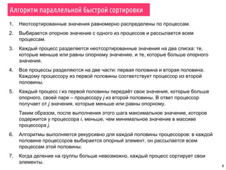 4
1. Неотсортированные значения равномерно распределены по процессам.
2. Выбирается опорное значение с одного из процессов и рассылается всем
процессам.
3. Каждый процесс разделяется неотсортированные значения на два списка: те,
которые меньше или равны опорному значению, и те, которые больше опорного
значения.
4. Все процессы разделяются на две части: первая половина и вторая половина.
Каждому процессору из первой половины соответствует процессор из второй
половины.
5. Каждый процесс i из первой половины передаёт свои значения, которые больше
опорного, своей паре – процессору j из второй половины. В ответ процессор
получает от j значения, которые меньше или равны опорному.
Таким образом, после выполнения этого шага максимальное значение, которое
содержится у процессора i, меньше, чем минимальное значение в массиве
процессора j.
6. Алгоритмы выполняется рекурсивно для каждой половины процессоров: в каждой
половине процессоров выбирается опорный элемент, он рассылается всем
процессам этой половины.
7. Когда деление на группы больше невозможно, каждый процесс сортирует свои
элементы.
Алгоритм параллельной быстрой сортировки
 