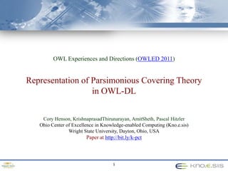 OWL Experiences and Directions (OWLED 2011) Representation of Parsimonious Covering Theory in OWL-DL Cory Henson, KrishnaprasadThirunarayan, AmitSheth, Pascal Hitzler Ohio Center of Excellence in Knowledge-enabled Computing (Kno.e.sis) Wright State University, Dayton, Ohio, USA Paper at http://bit.ly/k-pct 1 