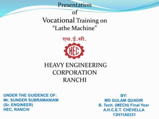 Presentation
of
Vocational Training on
“Lathe Machine”
HEAVY ENGINEERING
CORPORATION
RANCHI
UNDER THE GUIDENCE OF:
Mr. SUNDER SUBRAMANIAM
(Sr. ENGINEER)
HEC, RANCHI
BY:
MD GULAM QUADIR
B. Tech. (MECH) Final Year
A.H.C.E.T. CHEVELLA
13H11A0331
 