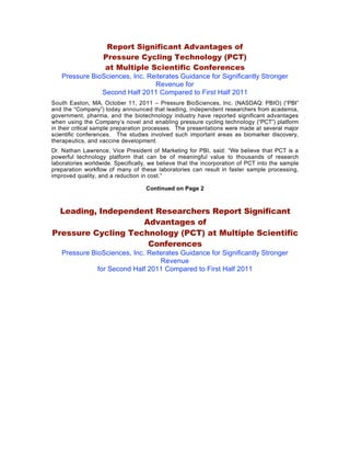 Report Significant Advantages of
                   Pressure Cycling Technology (PCT)
                   at Multiple Scientific Conferences
   Pressure BioSciences, Inc. Reiterates Guidance for Significantly Stronger
                                Revenue for
               Second Half 2011 Compared to First Half 2011
South Easton, MA, October 11, 2011 – Pressure BioSciences, Inc. (NASDAQ: PBIO) (“PBI”
and the “Company”) today announced that leading, independent researchers from academia,
government, pharma, and the biotechnology industry have reported significant advantages
when using the Company’s novel and enabling pressure cycling technology (“PCT”) platform
in their critical sample preparation processes. The presentations were made at several major
scientific conferences. The studies involved such important areas as biomarker discovery,
therapeutics, and vaccine development.
Dr. Nathan Lawrence, Vice President of Marketing for PBI, said: “We believe that PCT is a
powerful technology platform that can be of meaningful value to thousands of research
laboratories worldwide. Specifically, we believe that the incorporation of PCT into the sample
preparation workflow of many of these laboratories can result in faster sample processing,
improved quality, and a reduction in cost.”

                                    Continued on Page 2



  Leading, Independent Researchers Report Significant
                    Advantages of
Pressure Cycling Technology (PCT) at Multiple Scientific
                     Conferences
   Pressure BioSciences, Inc. Reiterates Guidance for Significantly Stronger
                                  Revenue
              for Second Half 2011 Compared to First Half 2011
 