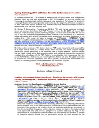 Cycling Technology (PCT) at Multiple Scientific Conferences: Continued from
Page 1, Column 1
Dr. Lawrence continued: “The number of presentations and publications from independent
scientists citing the use and advantages of PCT is increasing, as are the number and
frequency of unsolicited calls for information and price quotations. We believe this is not only
a strong indication of increasing market awareness, but the beginning of market acceptance
as well. We further believe that this early market acceptance will manifest itself in increased
revenue over both the short and long term.”
Mr. Richard T. Schumacher, President and CEO of PBI, said: “As per guidance previously
given, we continue to believe that PCT Products revenue for Q3 2011 will exceed PCT
Products revenue for any quarter over the past year, and that total revenue for the second
half of 2011 will be significantly greater than total revenue for the first half of 2011. We are in
active discussions with several companies about regional and worldwide distribution of our
product line.     We remain on track to release our PCT-based                 HYPERLINK "http://
www.pressurebiosciences.com/videos/msacl2/msacl2.html" FFPE service in late 2012.
We also continue to make progress in the development of our XstreamPCT™ HPLC
Digestion Module and our high throughput micro-well Barocycler System; we expect to
release both new instrument systems by late 2013.”
Mr. Schumacher concluded: “We believe that our PCT-based instruments and consumables
fill a major market need for a better, faster, more accurate, and more versatile sample
preparation system, particularly in the important area of protein research. We also believe
that we need a more active and aggressive sales and marketing approach to successfully
introduce the advantages of the PCT Platform to significantly more researchers than are
aware of PCT today. To that end, we remain optimistic that we will raise the capital necessary
to support our continued operations and future growth, including the development and
support of a more aggressive, broad-based sales and marketing program.”

                              Click on Bold Area to See a Video
                                  of PBI’s Product Pipeline


                               Continued on Page 2, Column 2


Leading, Independent Researchers Report Significant Advantages of Pressure
Cycling Technology (PCT) at Multiple Scientific Conferences: Continued from
Page 2, Column 1
American Society for Mass Spectrometry (ASMS) Annual Meeting
  Presenting scientists were from HYPERLINK "http://www.pressurebiosciences.com/
  downloa ds /public a tions /2 0 1 1 -0 7 /Krone witte r_ PNNL_ ASMS2 0 1 1 .pdf" Pa c ific
  Northwest National Laboratory, DOE (Richland, WA);                     HYPERLINK "http://
  www.pre s s ure bios c ie nc e s .c om/downloa ds /public a tions /2 0 1 1 -0 5 /Doe s -LC-
  Separation-of-Intact-Proteins-Hinder-Identification-of-Bacterial-Markers.pdf" FDA-
  CFSAN (College Park, MD);            HYPERLINK "http://www.pressurebiosciences.com/
  downloads/publications/2011-06/201103446_rothl_final.pdf" Merck Research
  La bora tori e s (We st P o in t , P A ); a n d                HYPERLINK "http://
  www.pressurebiosciences.com/downloads/publications/2011-05/The-Evaluation-of-
  Pressure.pdf" Centocor R&D, a division of J&J PRD (Radnor, PA).
  Data were presented on the use of PCT to rapidly, effectively, and efficiently characterize
  certain proteins used in the development of bio-therapeutic drugs (we believe there are
  hundreds of such drugs in the pipeline); to be the driving force behind an automated, in-
  line, on-demand high throughput protein digestion module (we believe this instrument will
  save significant time and money, compared to current methods); to help in the
  identification of strain specific bacterial markers; to help identify new proteins of interest
  as potential vaccine targets; and to significantly reduce the time required for the
 