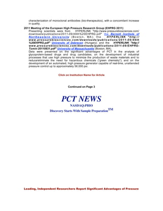 characterization of monoclonal antibodies (bio-therapeutics), with a concomitant increase
     in quality.
2011 Meeting of the European High Pressure Research Group (EHPRG 2011)
   Presenting scientists were from                    HYPERLINK "http://www.pressurebiosciences.com/
   downloads/publications/2011-09/49th%20EHPRG.pdf" the Barnett Institute of
   Nor the a s te r n Uni v e r s i ty (B o st o n , MA ); t h e                          HY P E RLI NK " http:/ /
   w w w . p r e s s u r e b i o s c i e n c e s . c o m / d o w n l o a d s / p u b l i c a ti o n s / 2 0 1 1 -0 9 / 4 9 th
   %20EHPRG.pdf" University of Debrecen (Hungary); and the                                       HYPERLINK "http://
   w w w . pre s s ure bi os c i e nc e s . c om/ dow nl oa ds / publ i c a ti ons / 2 0 1 1 -0 9 / E HP RG -
   Tomin-20110831.pdf" University of Massachusetts (Boston, MA).
   Data were presented on the significant advantages of PCT in the analysis of
   glycoprotein-based drugs and drug candidates; on the development of industrial
   processes that use high pressure to minimize the production of waste materials and to
   reduce/eliminate the need for hazardous chemicals (“green chemistry”); and on the
   development of an automated, high pressure generator capable of real-time, unattended
   pressure control up to approximately 58,000 psi.


                                     Click on Institution Name for Article



                                               Continued on Page 3




                                        PCT NEWS
                                                  NASDAQ:PBIO
                            Discovery Starts With Sample PreparationTM




Volume 5, Issue 10
0CTOBER 2011




Leading, Independent Researchers Report Significant Advantages of Pressure
 