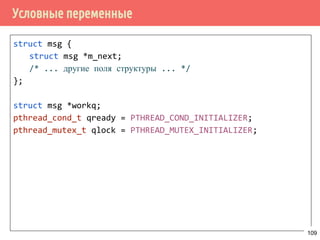 Производитель/потребитель на основе циклического буфера
109
sem_init(&request_length, 0);
sem_init(&request_slots, buf_length);
...
/* производитель */
void *producer(void *arg) {
request_t *request;
for (;;) {
request = get_request();
_sem_wait(&request_slots);
pthread_mutex_lock(lock);
buf[write_pos] = request;
write_pos = (write_pos + 1) % buf_len;
pthread_mutex_unlock(lock);
sem_post(&request_length);
}
}
 