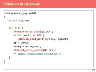 Производитель/потребитель с ограничением длины очереди
/* потребитель */
void *consumer(void *arg)
{
request_t *request;
for (;;) {
_sem_wait(&requests_lenght);
pthread_mutex_lock(lock);
request = buf[read_pos];
read_pos = (read_pos + 1) % buf_len;
pthread_mutex_unlock(lock);
sem_post(&request_slots);
process_request(request);
}
}
110
 