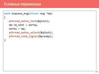Условные переменные (Condition variables)
▪ Условные переменные позволяют потока ожидать
наступления некоторого события, избегая состояния
гонки.
▪ Сами условные переменные защищаются мьютексами.
▪ Условные переменные - обобщение семафоров.
/* инициализация условных переменных */
int pthread_cond_init(pthread_cond_t *restrict cond,
const pthread_condattr_t *restrict attr);
/* или */
pthread_cond_t cond = PTHREAD_COND_INITIALIZER;
/* освободить ресурсы, занимаемые условной переменной */
int pthread_cond_destroy(pthread_cond_t *cond);
111
 