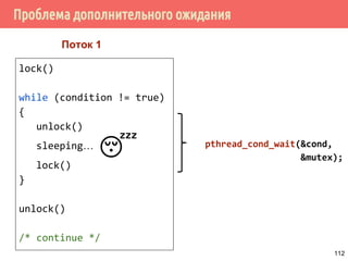 Условные переменные (Condition variables)
/* ожидать наступления события cond */
int pthread_cond_wait(pthread_cond_t *restrict cond,
pthread_mutex_t *restrict mutex);
/* ожидать наступления события не дольше timeout */
int pthread_cond_timedwait(pthread_cond_t *restrict cond,
pthread_mutex_t *restrict mutex,
const struct timespec *restrict abstime);
/* возобновить работу одного потока,
ожидающего наступления события cond */
int pthread_cond_signal(pthread_cond_t *cond);
/* возобновить работу всех потоков,
* ожидающих наступления события cond */
int pthread_cond_broadcast(pthread_cond_t *cond);
112
 