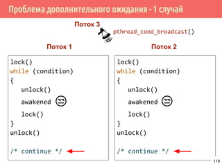 Условные переменные
pthread_mutex_lock(&m);
while (!condition) {
pthread_cond_wait(&c, &m);
}
do_something();
pthread_mutex_unlock(&m);
Поток 1 Поток 2
pthread_mutex_lock(&m);
condition = true;
pthead_mutex_unlock(&m);
pthread_cond_signal(&c);
119
 