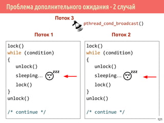 Условные переменные
void process_msg(void)
{
struct msg *mp;
for (;;) {
pthread_mutex_lock(&qlock);
while (workq == NULL)
pthread_cond_wait(&qready, &qlock);
mp = workq;
workq = mp->m_next;
pthread_mutex_unlock(&qlock);
/* теперь обрабатываем сообщение */
}
}
121
 