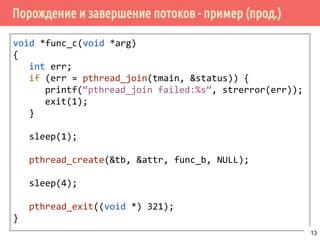 Порождение и завершение потоков - пример (прод.)
void *func_c(void *arg)
{
int err;
if (err = pthread_join(tmain, &status)) {
printf(“pthread_join failed:%s”, strerror(err));
exit(1);
}
sleep(1);
pthread_create(&tb, &attr, func_b, NULL);
sleep(4);
pthread_exit((void *) 321);
}
13
 