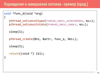 Порождение и завершение потоков - пример (прод.)
void *func_d(void *arg)
{
pthread_setcanceltype(PTHREAD_CANCEL_ASYNCHRONOUS, NULL);
pthread_setcancelstate(PTHREAD_CANCEL_ENABLE, NULL);
sleep(1);
pthread_create(&te, &attr, func_e, NULL);
sleep(5);
return((void *) 111);
}
14
 