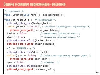 Задача о спящем парикмахере - решение
/* посетитель */
void customer(void *arg) { get_haircut(); }
void get_haircut() { /* подстричься */
pthread_mutex_lock(barber_lock);
while (barber == false) /* ожидание освобождение парикмахера */
pthread_cond_wait(barber_available);
barber = false; /* парикмахер больше не спит */
chair = true; /* посетитель занимает кресло */
pthread_mutex_unlock(barber_lock);
pthread_cond_signal(chair_occupied);
/* ... стрижка ... */
pthread_mutex_lock(door_lock);
while (open == false) /* ждём пока парикмахер откроет дверь */
pthread_cond_wait(door_open);
open = false; /* выходим */
pthread_mutex_unlock(door_lock)
pthread_cond_signal(customer_left);
} 149
 