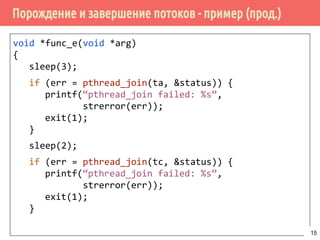 Порождение и завершение потоков - пример (прод.)
void *func_e(void *arg)
{
sleep(3);
if (err = pthread_join(ta, &status)) {
printf(“pthread_join failed: %s”,
strerror(err));
exit(1);
}
sleep(2);
if (err = pthread_join(tc, &status)) {
printf(“pthread_join failed: %s”,
strerror(err));
exit(1);
}
15
 