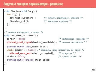 Задача о спящем парикмахере - решение
void *barber(void *arg) {
for (;;) {
get_next_customer(); /* позвать следующего клиента */
finished_cut(); /* закончить стрижку */
}
}
/* позвать следующего клиента */
void get_next_customer() {
barber = true; /* парикмахер сводобен */
pthread_cond_signal(barber_available); /* позвать посетителя */
pthread_mutex_lock(chair_lock);
while (chair == false) /* ожидать, пока посетитель не сядет */
pthread_cond_wait(chair_occupied); /* в кресло */
chair = false; /* кресло занято */
pthread_mutex_unlock(chair_lock);
}
150
 